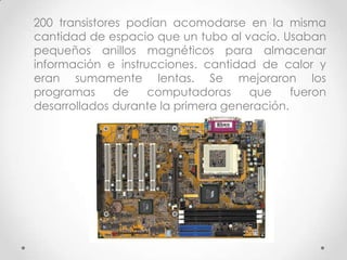 200 transistores podían acomodarse en la misma
cantidad de espacio que un tubo al vacío. Usaban
pequeños anillos magnéticos para almacenar
información e instrucciones. cantidad de calor y
eran sumamente lentas. Se mejoraron los
programas de computadoras que fueron
desarrollados durante la primera generación.
 