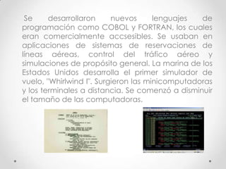 Se desarrollaron nuevos lenguajes de
programación como COBOL y FORTRAN, los cuales
eran comercialmente accsesibles. Se usaban en
aplicaciones de sistemas de reservaciones de
líneas aéreas, control del tráfico aéreo y
simulaciones de propósito general. La marina de los
Estados Unidos desarrolla el primer simulador de
vuelo, "Whirlwind I". Surgieron las minicomputadoras
y los terminales a distancia. Se comenzó a disminuir
el tamaño de las computadoras.
 