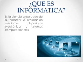 ¿QUE ES
INFORMATICA?
Es la ciencia encargada de
automatizar la información
mediante dispositivos
electrónicos y sistemas
computacionales
 