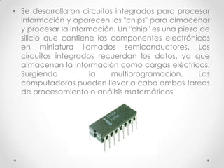 • Se desarrollaron circuitos integrados para procesar
información y aparecen los "chips" para almacenar
y procesar la información. Un "chip" es una pieza de
silicio que contiene los componentes electrónicos
en miniatura llamados semiconductores. Los
circuitos integrados recuerdan los datos, ya que
almacenan la información como cargas eléctricas.
Surgiendo la multiprogramación. Las
computadoras pueden llevar a cabo ambas tareas
de procesamiento o análisis matemáticos.
 
