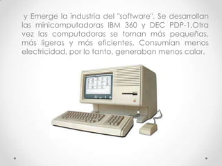 y Emerge la industria del "software". Se desarrollan
las minicomputadoras IBM 360 y DEC PDP-1.Otra
vez las computadoras se tornan más pequeñas,
más ligeras y más eficientes. Consumían menos
electricidad, por lo tanto, generaban menos calor.
 