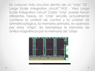 Se colocan más circuitos dentro de un "chip"."LSI -
Large Scale Integration circuit"."VLSI - Very Large
Scale Integration circuit".Cada "chip" puede hacer
diferentes tareas. Un "chip" sencillo actualmente
contiene la unidad de control y la unidad de
aritmética/lógica. la memoria primaria, es operada
por otros "chips". Se reemplaza la memoria de
anillos magnéticos por la memoria de "chips
 