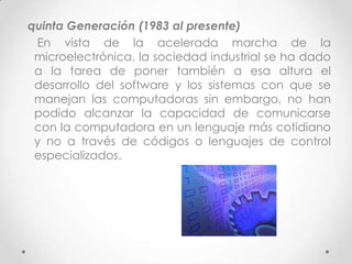 quinta Generación (1983 al presente)
En vista de la acelerada marcha de la
microelectrónica, la sociedad industrial se ha dado
a la tarea de poner también a esa altura el
desarrollo del software y los sistemas con que se
manejan las computadoras sin embargo, no han
podido alcanzar la capacidad de comunicarse
con la computadora en un lenguaje más cotidiano
y no a través de códigos o lenguajes de control
especializados.
 