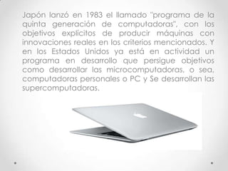 Japón lanzó en 1983 el llamado "programa de la
quinta generación de computadoras", con los
objetivos explícitos de producir máquinas con
innovaciones reales en los criterios mencionados. Y
en los Estados Unidos ya está en actividad un
programa en desarrollo que persigue objetivos
como desarrollar las microcomputadoras, o sea,
computadoras personales o PC y Se desarrollan las
supercomputadoras.
 