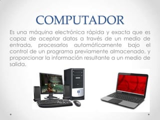 COMPUTADOR
Es una máquina electrónica rápida y exacta que es
capaz de aceptar datos a través de un medio de
entrada, procesarlos automáticamente bajo el
control de un programa previamente almacenado, y
proporcionar la información resultante a un medio de
salida.
 
