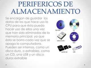 PERIFERICOS DE
ALMACENAMIENTO
Se encargan de guardar los
datos de los que hace uso la
CPU para que ésta pueda
hacer uso de ellos una vez
que han sido eliminados de la
memoria principal, ya que
ésta se borra cada vez que se
apaga la computadora.
Pueden ser internos, como un
disco duro, o extraíbles, como
un CD, una USB y un disco
duros extraíble
 