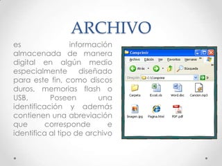 ARCHIVO
es información
almacenada de manera
digital en algún medio
especialmente diseñado
para este fin, como discos
duros, memorias flash o
USB, Poseen una
identificación y además
contienen una abreviación
que corresponde e
identifica al tipo de archivo
 