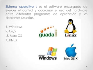 Sistema operativo : es el software encargado de
ejercer el control y coordinar el uso del hardware
entre diferentes programas de aplicación y los
diferentes usuarios.
1, Windows
2, OS/2
3, Mac OS
4, LINUX
 