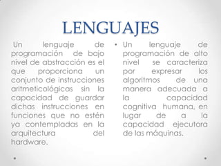 LENGUAJES
• Un lenguaje de
programación de alto
nivel se caracteriza
por expresar los
algoritmos de una
manera adecuada a
la capacidad
cognitiva humana, en
lugar de a la
capacidad ejecutora
de las máquinas.
Un lenguaje de
programación de bajo
nivel de abstracción es el
que proporciona un
conjunto de instrucciones
aritmeticológicas sin la
capacidad de guardar
dichas instrucciones en
funciones que no estén
ya contempladas en la
arquitectura del
hardware.
 