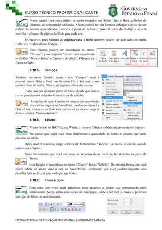 CURSO TÉCNICO PROFISSIONALIZANTE
Neste painel você pode definir se serão inseridos nos Slides Data e Hora, colhidos do
Sistema do computador utilizado. A hora poderá ter seu formato definido a partir de um
padrão de idioma especificado. Também é possível definir o possível texto do rodapé e se será
inserido o número de página do Slide para cada um.
Os recursos para número de páginas/data e hora também podem ser acessados no menu
Exibir em ―Cabeçalho e Rodapé...‖
Este recurso poderá ser encontrado no menu
―Inserir‖, e no conjunto ―Texto‖ você encontrará
os Botões ―Data e Hora‖ e ―Número do Slide‖. Observe na
figura ao lado:
8.10.5.

Campos

Também no menu ―Inserir‖, temos o item ―Campos‖, onde é
possível inserir Data e Hora nos formatos Fio e Variável, como
também nome do Autor, Número de páginas e Nome do arquivo.

Tudo isso em qualquer parte do Slide, desde que com o
cursor posicionado e dentro de uma caixa de edição.
As opções do menu Campos do Impress são encontradas
entre vários lugares no PowerPoint, um dos exemplos é a
Data e Hora, o número do Slide você encontrará na mesma imagem
do item anterior. Vamos explorar?

8.10.6.

Tabela

Muito falado no BrOffice.org Writer, o recurso Tabela também está presente no Impress.
No painel que surge você pode determinar a quantidade de linhas e colunas que serão
plotadas na tabela.
Após inserir a tabela, surge a barra de ferramentas ―Tabela‖, já muito discutida quando
estudamos o Writer.
Seria interessante que você revisasse os recursos dessa barra de ferramentas na parte do
Writer.
Esta função é encontrada no menu ―Inserir‖ botão ―Tabela‖. Da mesma forma que você
insere tabela do Word você o fará no PowerPoint. Lembrando que você poderá importar uma
planilha feita no Excel para exibição em Slides.
8.10.7.

Filme e Som

Com este item você pode adicionar estes recursos e deixar sua apresentação mais
interessante. Surge então uma caixa de navegação, onde você fará a busca e posterior
inserção do filme ou som buscado.

ESCOLA ESTADUAL DE EDUCAÇÃO PROFISSIONAL | INFORMÁTICA BÁSICA

 