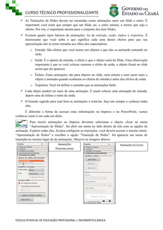 CURSO TÉCNICO PROFISSIONALIZANTE
 As Transições de Slides devem ser encaradas como animações entre um Slide e outro. É
importante você notar que sempre que um Slide sai, o outro entrará, a menos que seja o
ultimo. Por isto, é importante atentar para o conjunto dos dois Slides.
 Existem quatro tipos básicos de animações: As de entrada, saída, ênfase e trajetória. É
interessante que você saiba o que significa cada uma destes efeitos para que sua
apresentação não se torne estranha aos olhos dos espectadores.
o Entrada: São efeitos que você insere nos objetos e que eles se animarão entrando no
slide.
o Saída: É o oposto da entrada, o efeito e que o objeto sairá do Slide. Uma observação
importante é que se você colocar somente o efeito de saída, o objeto ficará no slide
assim que ele aparecer.
o Ênfase: Estas animações são para objetos no slide, nem entram e nem saem mais o
objeto é animado quando acabarem os efeitos de entrada e antes dos efeitos de saída.
o Trajetória: Você irá definir o caminho que as animações farão.
 Cada objeto poderá ter mais de uma animação. É usual colocar uma animação de entrada,
depois uma de ênfase e outra de saída.
 O Grande segredo para usar bem as animações é testá-las, faça isto sempre e conheça todas
elas.
É diferente a forma de acessar estas informações no Impress e no PowerPoint, vamos
conhecer como é em cada um deles.
Para inserir animações no Impress devemos selecionar o objeto, clicar no menu
―Apresentação de Slides‖. Irá abrir um menu no lado direito da tela com as opções de
animação. Explore todas elas. Já para configurar as transições, você deverá acessar o mesmo menu:
―Apresentação de Slides‖ e escolher a opção ―Transição de Slides‖. Irá aparecer um menu de
transição no mesmo lugar do de animações. Observe as imagens abaixo:
ANIMAÇÕES
PERSONALIZADAS

ESCOLA ESTADUAL DE EDUCAÇÃO PROFISSIONAL | INFORMÁTICA BÁSICA

TRANSIÇÕES DE SLIDES

 