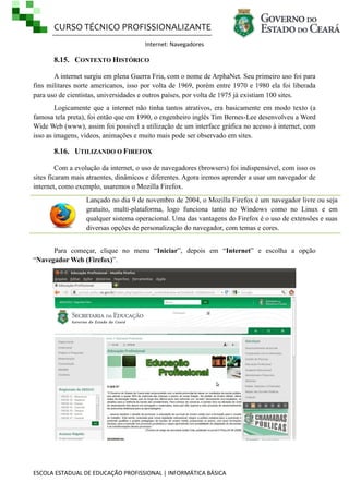 CURSO TÉCNICO PROFISSIONALIZANTE
Internet: Navegadores

8.15. CONTEXTO HISTÓRICO
A internet surgiu em plena Guerra Fria, com o nome de ArphaNet. Seu primeiro uso foi para
fins militares norte americanos, isso por volta de 1969, porém entre 1970 e 1980 ela foi liberada
para uso de cientistas, universidades e outros países, por volta de 1975 já existiam 100 sites.
Logicamente que a internet não tinha tantos atrativos, era basicamente em modo texto (a
famosa tela preta), foi então que em 1990, o engenheiro inglês Tim Bernes-Lee desenvolveu a Word
Wide Web (www), assim foi possível a utilização de um interface gráfica no acesso à internet, com
isso as imagens, vídeos, animações e muito mais pode ser observado em sites.

8.16. UTILIZANDO O FIREFOX
Com a evolução da internet, o uso de navegadores (browsers) foi indispensável, com isso os
sites ficaram mais atraentes, dinâmicos e diferentes. Agora iremos aprender a usar um navegador de
internet, como exemplo, usaremos o Mozilla Firefox.
Lançado no dia 9 de novembro de 2004, o Mozilla Firefox é um navegador livre ou seja
gratuito, multi-plataforma, logo funciona tanto no Windows como no Linux e em
qualquer sistema operacional. Uma das vantagens do Firefox é o uso de extensões e suas
diversas opções de personalização do navegador, com temas e cores.
Para começar, clique no menu ―Iniciar‖, depois em ―Internet‖ e escolha a opção
―Navegador Web (Firefox)‖.

ESCOLA ESTADUAL DE EDUCAÇÃO PROFISSIONAL | INFORMÁTICA BÁSICA

 