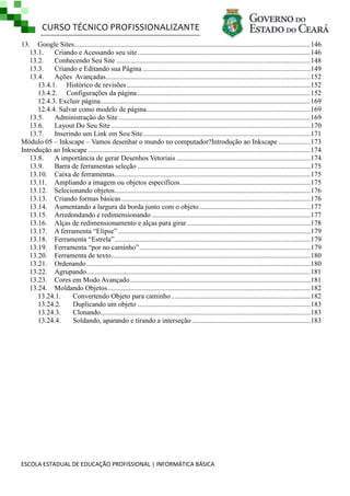 CURSO TÉCNICO PROFISSIONALIZANTE
13. Google Sites...................................................................................................................................... 146
13.1.
Criando e Acessando seu site ..................................................................................................146
13.2.
Conhecendo Seu Site ..............................................................................................................148
13.3.
Criando e Editando sua Página ............................................................................................... 149
13.4.
Ações Avançadas .................................................................................................................... 152
13.4.1. Histórico de revisões ........................................................................................................ 152
13.4.2. Configurações da página .................................................................................................. 152
12.4.3. Excluir página ....................................................................................................................... 169
12.4.4. Salvar como modelo de página............................................................................................. 169
13.5.
Administração do Site .............................................................................................................169
13.6.
Layout Do Seu Site ................................................................................................................. 170
13.7.
Inserindo um Link em Seu Site ............................................................................................... 171
Módulo 05 – Inkscape – Vamos desenhar o mundo no computador?Introdução ao Inkscape .................. 173
Introdução ao Inkscape .............................................................................................................................. 174
13.8.
A importância de gerar Desenhos Vetoriais ............................................................................174
13.9.
Barra de ferramentas seleção ..................................................................................................175
13.10. Caixa de ferramentas ...............................................................................................................175
13.11. Ampliando a imagem ou objetos específicos .......................................................................... 175
13.12. Selecionando objetos...............................................................................................................176
13.13. Criando formas básicas ...........................................................................................................176
13.14. Aumentando a largura da borda junto com o objeto ............................................................... 177
13.15. Arredondando e redimensionando .......................................................................................... 177
13.16. Alças de redimensionamento e alças para girar ...................................................................... 178
13.17. A ferramenta ―Elipse‖ .............................................................................................................179
13.18. Ferramenta ―Estrela‖ ...............................................................................................................179
13.19. Ferramenta ―por no caminho‖ .................................................................................................179
13.20. Ferramenta de texto ................................................................................................................. 180
13.21. Ordenando ............................................................................................................................... 180
13.22. Agrupando ............................................................................................................................... 181
13.23. Cores em Modo Avançado ......................................................................................................181
13.24. Moldando Objetos ................................................................................................................... 182
13.24.1.
Convertendo Objeto para caminho ............................................................................... 182
13.24.2.
Duplicando um objeto .................................................................................................. 183
13.24.3.
Clonando ....................................................................................................................... 183
13.24.4.
Soldando, aparando e tirando a interseção ................................................................... 183

ESCOLA ESTADUAL DE EDUCAÇÃO PROFISSIONAL | INFORMÁTICA BÁSICA

 