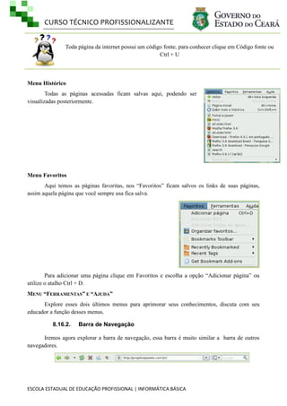 CURSO TÉCNICO PROFISSIONALIZANTE
Toda página da internet possui um código fonte, para conhecer clique em Código fonte ou
Ctrl + U

Menu Histórico
Todas as páginas acessadas ficam salvas aqui, podendo ser
visualizadas posteriormente.

Menu Favoritos
Aqui temos as páginas favoritas, nos ―Favoritos‖ ficam salvos os links de suas páginas,
assim aquela página que você sempre usa fica salva.

Para adicionar uma página clique em Favoritos e escolha a opção ―Adicionar página‖ ou
utilize o atalho Ctrl + D.
MENU “FERRAMENTAS” E “AJUDA”
Explore esses dois últimos menus para aprimorar seus conhecimentos, discuta com seu
educador a função desses menus.
8.16.2.

Barra de Navegação

Iremos agora explorar a barra de navegação, essa barra é muito similar a barra de outros
navegadores.

ESCOLA ESTADUAL DE EDUCAÇÃO PROFISSIONAL | INFORMÁTICA BÁSICA

 