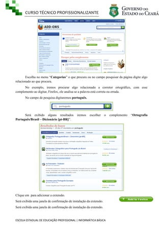 CURSO TÉCNICO PROFISSIONALIZANTE

Escolha no menu ―Categorias‖ o que procura ou no campo pesquisar da página digite algo
relacionado ao que procura.
No exemplo, iremos procurar algo relacionado a corretor ortográfico, com esse
complemento ao digitar, Firefox, ele analisa se a palavra está correta ou errada.
No campo de pesquisa digitaremos português.

Será exibido alguns resultados
Português/Brasil – Dicionário [pt-BR]‖.

iremos

escolher

o

Clique em para adicionar a extensão.
Será exibida uma janela de confirmação de instalação da extensão.
Será exibida uma janela de confirmação de instalação da extensão.

ESCOLA ESTADUAL DE EDUCAÇÃO PROFISSIONAL | INFORMÁTICA BÁSICA

complemento

―Ortografia

 