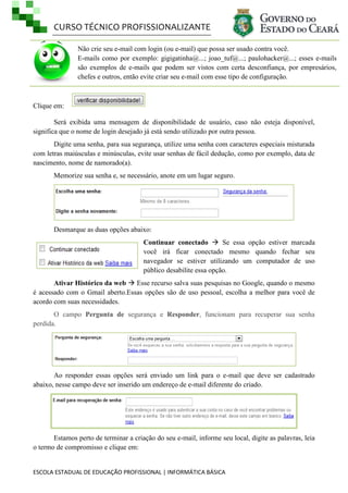 CURSO TÉCNICO PROFISSIONALIZANTE
Não crie seu e-mail com login (ou e-mail) que possa ser usado contra você.
E-mails como por exemplo: gigigatinha@...; joao_tuf@...; paulohacker@...; esses e-mails
são exemplos de e-mails que podem ser vistos com certa desconfiança, por empresários,
chefes e outros, então evite criar seu e-mail com esse tipo de configuração.

Clique em:
Será exibida uma mensagem de disponibilidade de usuário, caso não esteja disponível,
significa que o nome de login desejado já está sendo utilizado por outra pessoa.
Digite uma senha, para sua segurança, utilize uma senha com caracteres especiais misturada
com letras maiúsculas e minúsculas, evite usar senhas de fácil dedução, como por exemplo, data de
nascimento, nome de namorado(a).
Memorize sua senha e, se necessário, anote em um lugar seguro.

Desmarque as duas opções abaixo:
Continuar conectado  Se essa opção estiver marcada
você irá ficar conectado mesmo quando fechar seu
navegador se estiver utilizando um computador de uso
público desabilite essa opção.
Ativar Histórico da web  Esse recurso salva suas pesquisas no Google, quando o mesmo
é acessado com o Gmail aberto.Essas opções são de uso pessoal, escolha a melhor para você de
acordo com suas necessidades.
O campo Pergunta de segurança e Responder, funcionam para recuperar sua senha
perdida.

Ao responder essas opções será enviado um link para o e-mail que deve ser cadastrado
abaixo, nesse campo deve ser inserido um endereço de e-mail diferente do criado.

Estamos perto de terminar a criação do seu e-mail, informe seu local, digite as palavras, leia
o termo de compromisso e clique em:

ESCOLA ESTADUAL DE EDUCAÇÃO PROFISSIONAL | INFORMÁTICA BÁSICA

 