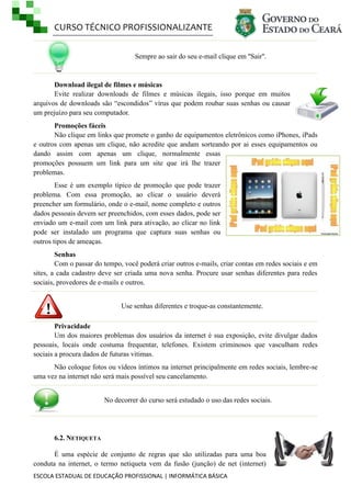 CURSO TÉCNICO PROFISSIONALIZANTE
Sempre ao sair do seu e-mail clique em ''Sair''.

Download ilegal de filmes e músicas
Evite realizar downloads de filmes e músicas ilegais, isso porque em muitos
arquivos de downloads são ―escondidos‖ vírus que podem roubar suas senhas ou causar
um prejuízo para seu computador.
Promoções fáceis
Não clique em links que promete o ganho de equipamentos eletrônicos como iPhones, iPads
e outros com apenas um clique, não acredite que andam sorteando por ai esses equipamentos ou
dando assim com apenas um clique, normalmente essas
promoções possuem um link para um site que irá lhe trazer
problemas.
Esse é um exemplo típico de promoção que pode trazer
problema. Com essa promoção, ao clicar o usuário deverá
preencher um formulário, onde o e-mail, nome completo e outros
dados pessoais devem ser preenchidos, com esses dados, pode ser
enviado um e-mail com um link para ativação, ao clicar no link
pode ser instalado um programa que captura suas senhas ou
outros tipos de ameaças.
Senhas
Com o passar do tempo, você poderá criar outros e-mails, criar contas em redes sociais e em
sites, a cada cadastro deve ser criada uma nova senha. Procure usar senhas diferentes para redes
sociais, provedores de e-mails e outros.
Use senhas diferentes e troque-as constantemente.
Privacidade
Um dos maiores problemas dos usuários da internet é sua exposição, evite divulgar dados
pessoais, locais onde costuma frequentar, telefones. Existem criminosos que vasculham redes
sociais a procura dados de futuras vitimas.
Não coloque fotos ou vídeos íntimos na internet principalmente em redes sociais, lembre-se
uma vez na internet não será mais possível seu cancelamento.
No decorrer do curso será estudado o uso das redes sociais.

6.2. NETIQUETA
É uma espécie de conjunto de regras que são utilizadas para uma boa
conduta na internet, o termo netiqueta vem da fusão (junção) de net (internet)
ESCOLA ESTADUAL DE EDUCAÇÃO PROFISSIONAL | INFORMÁTICA BÁSICA

 