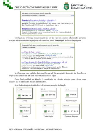CURSO TÉCNICO PROFISSIONALIZANTE

Verifique que o Google procurou dento do site do e-jovem assuntos relacionados ao termo
seleção, realize novamente a pesquisa adicionando o termo filetype:pdf no inicio da pesquisa.

Verifique que com a adição do termo filetype:pdf foi pesquisado dentro do site do e-Jovem
arquivos no formato em pdf com o assunto relacionado a pdf.
Outra funcionalidade do Google é a realização de cálculos simples, para efetuar esses
cálculos use os operadores básicos dentre outros.
Veja abaixo imagens de cálculos realizados na pesquisa do Google.

Soma

Subtração

Multiplicação

Divisão

Potenciação

Equação Simples

ESCOLA ESTADUAL DE EDUCAÇÃO PROFISSIONAL | INFORMÁTICA BÁSICA

 