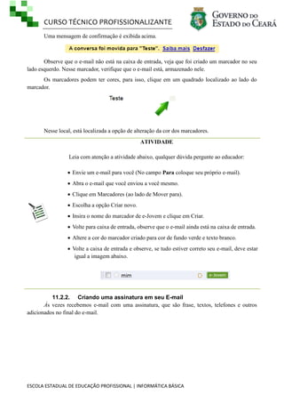 CURSO TÉCNICO PROFISSIONALIZANTE
Uma mensagem de confirmação é exibida acima.

Observe que o e-mail não está na caixa de entrada, veja que foi criado um marcador no seu
lado esquerdo. Nesse marcador, verifique que o e-mail está, armazenado nele.
Os marcadores podem ter cores, para isso, clique em um quadrado localizado ao lado do
marcador.

Nesse local, está localizada a opção de alteração da cor dos marcadores.
ATIVIDADE
Leia com atenção a atividade abaixo, qualquer dúvida pergunte ao educador:
 Envie um e-mail para você (No campo Para coloque seu próprio e-mail).
 Abra o e-mail que você enviou a você mesmo.
 Clique em Marcadores (ao lado de Mover para).
 Escolha a opção Criar novo.
 Insira o nome do marcador de e-Jovem e clique em Criar.
 Volte para caixa de entrada, observe que o e-mail ainda está na caixa de entrada.
 Altere a cor do marcador criado para cor de fundo verde e texto branco.
 Volte a caixa de entrada e observe, se tudo estiver correto seu e-mail, deve estar
igual a imagem abaixo.

11.2.2. Criando uma assinatura em seu E-mail
Às vezes recebemos e-mail com uma assinatura, que são frase, textos, telefones e outros
adicionados no final do e-mail.

ESCOLA ESTADUAL DE EDUCAÇÃO PROFISSIONAL | INFORMÁTICA BÁSICA

 