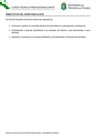 CURSO TÉCNICO PROFISSIONALIZANTE

OBJETIVOS DE APRENDIZAGEM
Ao final da disciplina os alunos devem ser capazes de...
 Conhecer e Aplicar os conceitos básicos da Informática na vida pessoal e profissional;
 Compreender a grande importância e as ameaças da Internet, suas ferramentas e seus
serviços.
 Aprender a manipular os principais Softwares, principalmente os Pacotes de Escritório.

ESCOLA ESTADUAL DE EDUCAÇÃO PROFISSIONAL | INFORMÁTICA BÁSICA

 