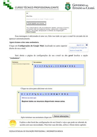 CURSO TÉCNICO PROFISSIONALIZANTE

Essa mensagem é adicionada só uma vez, feito isso toda vez que o e-mail for enviado ela irá
aparecer automaticamente.
Agora iremos criar uma assinatura.
Clique em Configurações do Google Mail, localizado no canto superior
direito do seu e-mail.

Será aberta a página de configurações do seu e-mail na aba geral localize a opção
―Assinatura‖.

Clique na caixa para adicionar seu texto.

Após terminar sua assinatura clique em
Explore a aba Geral das configurações do seu Gmail e veja o que pode ser alterado de
acordo com suas necessidades. Para tirar suas dúvidas, utilize o fórum deste capítulo.
ESCOLA ESTADUAL DE EDUCAÇÃO PROFISSIONAL | INFORMÁTICA BÁSICA

 