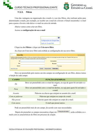 CURSO TÉCNICO PROFISSIONALIZANTE
11.2.3.

Filtros

Uma das vantagens na organização dos e-mails é o uso dos filtros, eles realizam ações para
determinados e-mails, por exemplo, ao receber um e-mail do e-Jovem o Gmail encaminha o e-mail
para a pasta e-Jovem e não deixa o e-mail na caixa de entrada.
Abaixo vemos como criar um filtro.
Acesse as configurações do seu e-mail

Clique na aba Filtros e clique em Cria novo filtro.
Ao clicar em Criar novo filtro será exibida as configurações do seu novo filtro.

Deve ser preenchido pelo menos um dos campos na configuração de um filtro, abaixo temos
a função de cada campo.
CAMPO
De
Para

FUNÇÃO (EXEMPLO)
Deve ser preenchido com o e-mail de origem, ou seja de quem foi enviado o email.
Deve ser preenchido com o e-mail de destino, ou seja para quem foi enviado o
e-mail.

Assunto

Palavras ou chaves que estejam no assunto do e-mail.

Com as palavras

Palavras que estejam no corpo do e-mail.

Não possui

Palavras quem não estejam no corpo do e-mail.

Com anexo

E-mail que possui anexo.

Pode ser preenchido mais de um campo, de acordo com suas necessidades.
Depois de preencher os campos necessários clique em
mails com as características do filtro em processo de criação.

ESCOLA ESTADUAL DE EDUCAÇÃO PROFISSIONAL | INFORMÁTICA BÁSICA

, serão exibidos os e-

 
