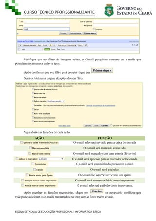 CURSO TÉCNICO PROFISSIONALIZANTE

Verifique que no filtro da imagem acima, o Gmail pesquisou somente os e-mails que
possuíam no assunto a palavra teste.
Após confirmar que seu filtro está correto clique em
Será exibida uma página de ações do seu filtro.

Veja abaixo as funções de cada ação.
AÇÃO

FUNÇÃO
O e-mail não será enviado para a caixa de entrada.
O e-mail será marcado como lido.
O e-mail será marcado com uma estrela (favorito).
O e-mail será aplicado para o marcador selecionado.
O e-mail será encaminhado para outro e-mail.
O e-mail será excluído.
O e-mail não será ―visto‖ como um spam.
O e-mail será sempre exibido como importante.
O e-mail não será exibido como importante.

Após escolher as funções necessárias, clique em
se necessário verifique que
você pode adicionar os e-mails encontrados no teste com o filtro recém criado.

ESCOLA ESTADUAL DE EDUCAÇÃO PROFISSIONAL | INFORMÁTICA BÁSICA

 