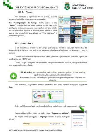 CURSO TÉCNICO PROFISSIONALIZANTE
11.2.5.

Temas

Para melhorar a aparência do seu e-mail, existem
temas pré-definidos prontos para serem usados.
Nas ―Configurações do Google Mail‖, acesse a aba
―Temas‖ existem diversos temas prontos, porem você pode
configurar o seu com sua cara, para escolher um tema criado
clique sobre ele e aguarde as atualização da aparência, caso
deseje criar seu próprio tema clique em ―Criar seu tema‖ e
use sua imaginação.

11.3. GOOGLE DOCS
É um conjunto de aplicativos do Google que funciona online ou seja, sem necessidade de
instalação de softwares, esse aplicativos são multi plataforma (funcionam em Windows, Linux e
outros).
Com ele podemos criar documentos de textos, planilhas, apresentações, desenhos e pode ser
usado como um HD Virtual.
Com o Google Docs pode ser realizado o compartilhamento de arquivos, esse procedimento
será apresentado mais a frente.

HD Virtual - é um espaço online onde pode ser guardado qualquer tipo de arquivo,
desde músicas, fotos, documentos e muito mais.
Esse espaço deve ser utilizado para guardar seus arquivos importantes e úteis no seu
dia a dia.
Para acessar o Google Docs entre no seu Gmail e no canto superior a esquerda clique em
Docs

Se for exibido uma tela de configuração informe os dados necessários como pais e idioma.

Caso seu Google Docs esteja em inglês clique ―Documents settings‖.
Na página aberta em opção ―Language‖ escolha a opção Português
(Brasil).

ESCOLA ESTADUAL DE EDUCAÇÃO PROFISSIONAL | INFORMÁTICA BÁSICA

 