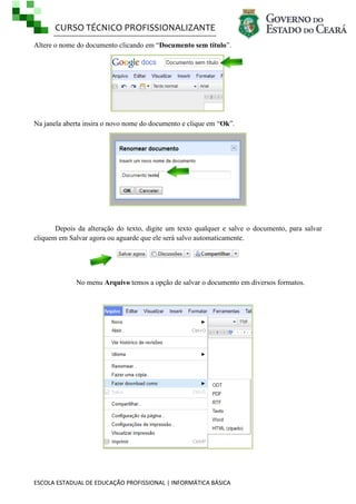 CURSO TÉCNICO PROFISSIONALIZANTE
Altere o nome do documento clicando em ―Documento sem título‖.

Na janela aberta insira o novo nome do documento e clique em ―Ok‖.

Depois da alteração do texto, digite um texto qualquer e salve o documento, para salvar
cliquem em Salvar agora ou aguarde que ele será salvo automaticamente.

No menu Arquivo temos a opção de salvar o documento em diversos formatos.

ESCOLA ESTADUAL DE EDUCAÇÃO PROFISSIONAL | INFORMÁTICA BÁSICA

 