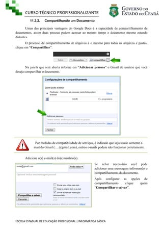 CURSO TÉCNICO PROFISSIONALIZANTE
11.3.2.

Compartilhando um Documento

Umas das principais vantagens do Google Docs é a capacidade de compartilhamento de
documentos, assim duas pessoas podem acessar ao mesmo tempo o documento mesmo estando
distantes.
O processo de compartilhamento de arquivos é o mesmo para todos os arquivos e pastas,
clique em ―Compartilhar‖.

Na janela que será aberta informe em ―Adicionar pessoas‖ o Gmail do usuário que você
deseja compartilhar o documento.

Por medidas de compatibilidade de serviços, é indicado que seja usado somente email do Gmail (.....@gmail.com), outros e-mails podem não funcionar corretamente.
Adicione o(s) e-mail(s) do(s) usuário(s).
Se achar necessário você pode
adicionar uma mensagem informando o
compartilhamento do documento.
Após configurar as opções de
compartilhamento
clique
quem
―Compartilhar e salvar‖.

ESCOLA ESTADUAL DE EDUCAÇÃO PROFISSIONAL | INFORMÁTICA BÁSICA

 
