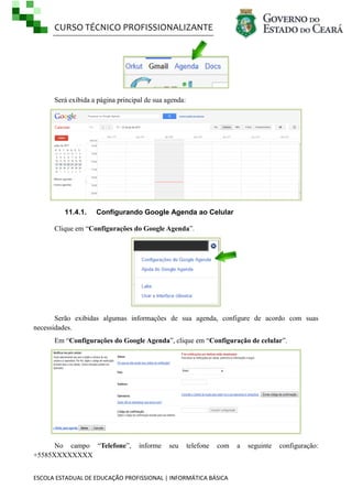 CURSO TÉCNICO PROFISSIONALIZANTE

Será exibida a página principal de sua agenda:

11.4.1.

Configurando Google Agenda ao Celular

Clique em ―Configurações do Google Agenda‖.

Serão exibidas algumas informações de sua agenda, configure de acordo com suas
necessidades.
Em ―Configurações do Google Agenda‖, clique em ―Configuração de celular‖.

No campo ―Telefone‖,
+5585XXXXXXXX

informe

seu

telefone

com

ESCOLA ESTADUAL DE EDUCAÇÃO PROFISSIONAL | INFORMÁTICA BÁSICA

a

seguinte

configuração:

 