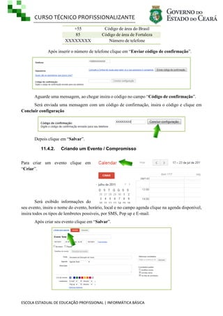 CURSO TÉCNICO PROFISSIONALIZANTE
+55
85
XXXXXXXX

Código de área do Brasil
Código de área de Fortaleza
Número de telefone

Após inserir o número de telefone clique em ―Enviar código de confirmação‖.

Aguarde uma mensagem, ao chegar insira o código no campo ―Código de confirmação‖.
Será enviada uma mensagem com um código de confirmação, insira o código e clique em
Concluir configuração

Depois clique em ―Salvar‖.
11.4.2.

Criando um Evento / Compromisso

Para criar um evento clique em
―Criar‖.

Será exibido informações do
seu evento, insira o nome do evento, horário, local e no campo agenda clique na agenda disponível,
insira todos os tipos de lembretes possíveis, por SMS, Pop up e E-mail.
Após criar seu evento clique em ―Salvar‖.

ESCOLA ESTADUAL DE EDUCAÇÃO PROFISSIONAL | INFORMÁTICA BÁSICA

 