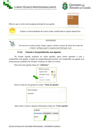 CURSO TÉCNICO PROFISSIONALIZANTE

Observe que o evento está na página principal de sua agenda.

Explore as funcionalidades do evento criado, modificando as opções disponíveis.

ATIVIDADE
Crie um novo evento, porém, clique, segure e arraste o mouse do início do evento até
o final e verifique qual é a maneira mais fácil para você.
11.4.3.

Criando e Compartilhando uma Agenda

No Google Agenda, podemos ter várias agendas, agora iremos aprender a criar e
compartilhar uma agenda. A opção de compartilhamento permite você compartilhe sua agenda com
outras pessoas, podendo elas somente visualizar ou editar os eventos.
Para criar uma agenda clique em ―Adicionar‖.

Insira o nome de sua agenda no campo ―Nome da agenda‖.

Após inserir o nome e algumas informações clique em ―Criar Agenda‖.

ESCOLA ESTADUAL DE EDUCAÇÃO PROFISSIONAL | INFORMÁTICA BÁSICA

 