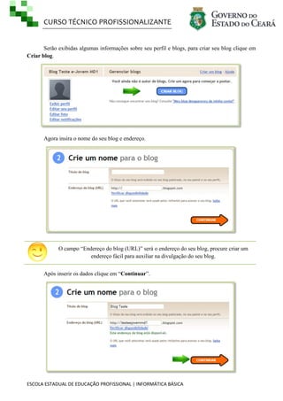 CURSO TÉCNICO PROFISSIONALIZANTE

Serão exibidas algumas informações sobre seu perfil e blogs, para criar seu blog clique em
Criar blog.

Agora insira o nome do seu blog e endereço.

O campo ―Endereço do blog (URL)‖ será o endereço do seu blog, procure criar um
endereço fácil para auxiliar na divulgação do seu blog.
Após inserir os dados clique em ―Continuar‖.

ESCOLA ESTADUAL DE EDUCAÇÃO PROFISSIONAL | INFORMÁTICA BÁSICA

 