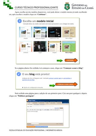 CURSO TÉCNICO PROFISSIONALIZANTE
Agora escolha um dos modelos disponíveis, você pode alterar o modelo mesmo já tendo escolhendo
um, após escolher o modelo clique em ―Continuar‖.

Se a página abaixo for exibida é só começar a usar, clique em ―Começar a usar o blog‖.

Será exibida uma página para a adição do seu primeiro post. Crie um post qualquer e depois
clique em ―Publicar postagem‖.

ESCOLA ESTADUAL DE EDUCAÇÃO PROFISSIONAL | INFORMÁTICA BÁSICA

 