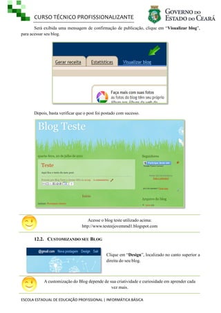 CURSO TÉCNICO PROFISSIONALIZANTE
Será exibida uma mensagem de confirmação de publicação, clique em ―Visualizar blog‖,
para acessar seu blog.

Depois, basta verificar que o post foi postado com sucesso.

Acesse o blog teste utilizado acima:
http://www.testeejovemmd1.blogspot.com

12.2. CUSTOMIZANDO SEU BLOG
Clique em ―Design‖, localizado no canto superior a
direita do seu blog.

A customização do Blog depende de sua criatividade e curiosidade em aprender cada
vez mais.
ESCOLA ESTADUAL DE EDUCAÇÃO PROFISSIONAL | INFORMÁTICA BÁSICA

 
