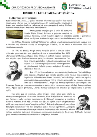 CURSO TÉCNICO PROFISSIONALIZANTE

HISTÓRIA E EVOLUÇÃO DA INFORMÁTICA
1.1. HISTÓRIA DA INFORMÁTICA
Tudo começou há 2.000 a.C., quando o homem necessitava de recursos para efetuar
cálculos, que estavam cada vez mais complicados. Os chineses, então, inventaram o
ábaco, uma máquina simples e rudimentar de processamento de dados. O ábaco
serviu de inspiração para a evolução do computador.
Outra grande invenção após o ábaco foi feita pelo
francês Blaise Pascal, inventou a primeira máquina de
somar, a Pascalina, a qual executava operações aritméticas quando se giravam os
discos interligados, sendo assim a precursora das calculadoras mecânicas.
Em 1671 na Alemanha, Gottfried Wiilhelm von Leibnitz inventou uma máquina muito parecida com
a Pascalina que efetuava cálculos de multiplicação e divisão, ela se tornou a antecessora direta das
calculadoras manuais.
Em 1802 na França, Joseph Marie Jacquard passou a utilizar cartões
perfurados para controlar suas máquinas de tear e automatizá-las. Em 1820,
Charles Xavier Thomas, conhecido como Thomas de Colmar, projetou e construiu
uma máquina capaz de efetuar as quatro operações básicas e a Arithmometer. Essa
foi a primeira calculadora realmente comercializada com
sucesso. Ela fazia multiplicações com o mesmo princípio
da calculadora de Leibnitz e com a assistência do usuário
efetuava as divisões.
Em 1822, foi desenvolvido por um cientista inglês chamado Charles Babbage
uma máquina diferencial que permitia cálculos como funções trigonométricas e
logaritmos, utilizando os cartões de Jacquard. Charles Babbage, considerado o pai do
computador atual, construiu em 1830 o primeiro computador do mundo, cem anos
antes de se tornar realidade. O projeto de Babbage apresentava desvantagens: uma
delas era o fato de que o seu computador deveria ser mecânico, e a outra era a precariedade da engenharia da
época. Apesar desses problemas, Charles Babbage construiu um aparelho que impressionou o governo
inglês.
Nos anos que se seguiram, vários projetos foram feitos com intuito de
aperfeiçoar essa primeira calculadora. Entretanto, nada de significativo aconteceu, até
que Babbage e Ada Lovelace (companheira de Babbage) começaram a considerar
melhor o problema. Com Ada Lovelace, filha de Lord Byron, iniciou um projeto mais
ambicioso para construir uma "máquina analítica". Foi projetada para calcular valores
de funções matemáticas bem mais complexas que as funções logarítmicas. A máquina
era enorme, demonstrava inúmeros problemas e simplesmente não funcionava. Grande
parte da arquitetura lógica e da estrutura dos computadores atuais provém dos projetos de Charles Babbage,
que é lembrado como um dos fundadores da computação moderna.

ESCOLA ESTADUAL DE EDUCAÇÃO PROFISSIONAL | INFORMÁTICA BÁSICA

 