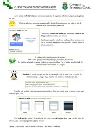 CURSO TÉCNICO PROFISSIONALIZANTE

Após clicar em Criar site será necessária a adição de algumas informações para a criação do
seu site.
O site criado será somente para exemplo, depois de praticar crie seu próprio site da
maneira mais conveniente para você.

Clique em Modelo em branco e no campo Nomeie seu
Site para Primeiro Site Seu_Nome.
Verifiquem que foi criado um endereço logo abaixo, com
ele os usuários poderão acessar seu site, altere o nome se
achar necessário.

O endereço do seu site criado deverá ser:
https://sites.google.com/site/endereço_mostrado_na_criação
Por padrão o Google cria esse endereço, mas no módulo 2 você terá a possibilidade de
ter seu domínio e adicionar ao Google.

Domínio: é o endereço de um site, www.google.com.br, esse é um exemplo de
domínio onde o Google paga para ter seu nome no endereço do site.

Escolha um modelo ou tema para seu site existem diversos temas, teste os temas e veja qual
o melhor para você.

Em Mais opções insira a descrição do site e no campo Compartilhar com escolha uma das
opções, veja a configuração das opções abaixo.
ESCOLA ESTADUAL DE EDUCAÇÃO PROFISSIONAL | INFORMÁTICA BÁSICA

 