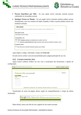 CURSO TÉCNICO PROFISSIONALIZANTE


Pessoas Especificas por Mim - Se essa opção estiver marcada somente pessoas
cadastradas no site podem acessar.



Qualquer Pessoa no Mundo - Se essa opção estiver marcada usuários podem acessar
normalmente, com isso usuários do Japão, Espanha e todos os países podem acessar sem
nenhuma restrição.

Agora digite o código informado e clique em Criar site
Se tudo estiver correto você será encaminhado para a página principal do seu site.

13.2. CONHECENDO SEU SITE
Agora iremos conhecer melhor seu site, com a localização das ferramentas e opções de
configuração.

Visualização do nome da página aberta, opção de compartilhamento e tempo da ultima
atualização.

Menu lateral, nome com link do site e página do site sendo acessada.

ESCOLA ESTADUAL DE EDUCAÇÃO PROFISSIONAL | INFORMÁTICA BÁSICA

 