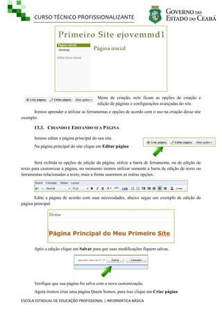 CURSO TÉCNICO PROFISSIONALIZANTE

Menu de criação, nele ficam as opções de criação e
edição de páginas e configurações avançadas do site.
Iremos aprender a utilizar as ferramentas e opções de acordo com o uso na criação desse site
exemplo.

13.3. CRIANDO E EDITANDO SUA PÁGINA
Iremos editar a página principal do seu site.
Na página principal do site clique em Editar página

Será exibida as opções de edição da página, utilize a barra de ferramenta, ou de edição de
texto para customizar a página, no momento iremos utilizar somente a barra de edição de texto ou
ferramentas relacionadas a texto, mais a frente usaremos as outras opções.

Edite a página de acordo com suas necessidades, abaixo segue um exemplo de edição da
página principal.

Após a edição clique em Salvar para que suas modificações fiquem salvas.

Verifique que sua página foi salva com a nova customização.
Agora iremos criar uma página Quem Somos, para isso clique em Criar página
ESCOLA ESTADUAL DE EDUCAÇÃO PROFISSIONAL | INFORMÁTICA BÁSICA

 
