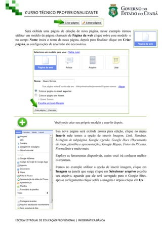 CURSO TÉCNICO PROFISSIONALIZANTE

Será exibida uma página de criação de nova página, nesse exemplo iremos
utilizar um modelo de página chamado de Página da web clique sobre esse modelo e
no campo Nome insira o nome da nova página, depois para finalizar clique em Criar
página, as configurações de nível não são necessárias.

Você pode criar seu próprio modelo e usar-lo depois.
Sua nova página será exibida pronta para edição, clique no menu
Inserir nele temos a opção de inserir Imagem, Link, Sumário,
Listagem de subpágina, Google Agenda, Google Docs (Documento
de texto, planilha e apresentação), Google Mapas, Fotos do Picassa,
Formulário e muito mais.
Explore as ferramentas disponíveis, assim você irá conhecer melhor
os recursos.
Iremos no exemplo utilizar a opção de inserir imagem, clique em
Imagem na janela que surge clique em Selecionar arquivo escolha
seu arquivo, aguarde que ele será carregado para o Google Sites,
após o carregamento clique sobre a imagem e depois clique em Ok

ESCOLA ESTADUAL DE EDUCAÇÃO PROFISSIONAL | INFORMÁTICA BÁSICA

 