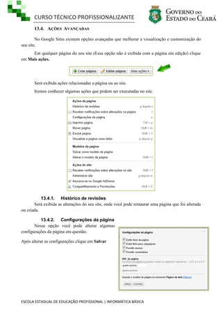CURSO TÉCNICO PROFISSIONALIZANTE
13.4. AÇÕES AVANÇADAS
No Google Sites existem opções avançadas que melhorar a visualização e customização do
seu site.
Em qualquer página do seu site (Essa opção não é exibida com a página em edição) clique
em Mais ações.

Será exibida ações relacionadas a página ou ao site.
Iremos conhecer algumas ações que podem ser executadas no site.

13.4.1. Histórico de revisões
Será exibida as alterações do seu site, onde você pode restaurar uma página que foi alterada
ou criada.
13.4.2. Configurações da página
Nessa opção você pode alterar algumas
configurações da página em questão.
Após alterar as configurações clique em Salvar

ESCOLA ESTADUAL DE EDUCAÇÃO PROFISSIONAL | INFORMÁTICA BÁSICA

 