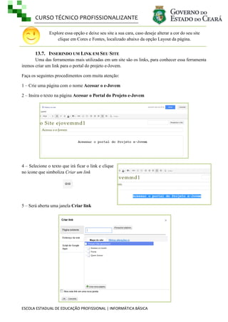 CURSO TÉCNICO PROFISSIONALIZANTE
Explore essa opção e deixe seu site a sua cara, caso deseje alterar a cor do seu site
clique em Cores e Fontes, localizado abaixo da opção Layout da página.

13.7. INSERINDO UM LINK EM SEU SITE
Uma das ferramentas mais utilizadas em um site são os links, para conhecer essa ferramenta
iremos criar um link para o portal do projeto e-Jovem.
Faça os seguintes procedimentos com muita atenção:
1 – Crie uma página com o nome Acessar o e-Jovem
2 – Insira o texto na página Acessar o Portal do Projeto e-Jovem

4 – Selecione o texto que irá ficar o link e clique
no ícone que simboliza Criar um link

5 – Será aberta uma janela Criar link

ESCOLA ESTADUAL DE EDUCAÇÃO PROFISSIONAL | INFORMÁTICA BÁSICA

 