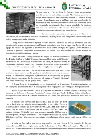CURSO TÉCNICO PROFISSIONALIZANTE
Só por volta de 1936, as ideias de Babbage foram comprovadas,
quando um jovem matemático chamado Alan Turing, publicou um
artigo, pouco conhecido, On computable numbers. O nome de Turing
é quase desconhecido para o público, mas sua contribuição foi
fundamental para o desenvolvimento de ideias que ocorreriam antes
do computador propriamente dito tornar-se realidade. Os cientistas
admitiam que a matemática não era uma arte misteriosa, e sim uma
ciência inteiramente relacionada com regras lógicas.
Se uma máquina recebesse essas regras e o problema a ser
solucionado, ela seria capaz de resolvê-lo. No entanto, os esforços dos mais competentes matemáticos foram
inúteis para desenvolver tal máquina.
Turing decidiu examinar o impasse de outra maneira. Verificou os tipos de problemas que uma
máquina poderia resolver seguindo regras lógicas e tentou fazer uma lista de todos eles. Turing liderou uma
equipe de pesquisa na Inglaterra e desenvolveu a mais secreta invenção da Segunda Guerra Mundial, o
Colossus, o primeiro computador eletromecânico do mundo, que pode decifrar os códigos alemães de
mensagens enigmáticas, durante a guerra.
Depois da guerra, Turing colaborou no projeto do primeiro computador
dos Estados Unidos, o ENIAC (Eletronic Numerical Integrator and Calculator),
desenvolvido na Universidade da Pensilvânia em 1946. O desenvolvimento do
computador continuou, mas só com a invenção do transistor de silício, em 1947,
tornou-se possível aumentar a velocidade das operações na computação.
Em meados dos anos 1960, os cientistas observaram que um circuito
eletrônico funcionaria de modo igualmente satisfatório se tivesse o tamanho
menor. Os laboratórios começaram experimentando a colocação de um projeto
de circuito no chip. Antes do fim dos anos 60, nasceu o "Circuito Integrado",
com isso a computação deu um grande passo à frente.
O desenvolvimento de um circuito em um único chip levou à construção de múltiplos circuitos em
um só chip e o resultado inevitável da colocação de vários chips juntos foi o começo do microprocessador.
Apesar de pouca semelhança entre a tecnologia do microchip e os diversos projetos de Babbage, Ada
Lovelace e o Colossus de Turing, a "arquitetura" prática criada por Charles Babbage ainda é utilizada nos
microprocessadores atuais. E a teoria matemática de Turing, que possibilitou tudo isso, ainda não foi
superada.
A indústria dos computadores pessoais (PC) teve seu início em 1971
com a fabricação do primeiro microprocessador, o Intel 4004. Porém a
indústria decolou somente em 1975 com Altair 8800, da MITS. Pelos padrões
atuais, este kit inicial desenvolvido por Ed Roberts, líder da MITS, era
bastante limitado. O kit tinha como base o microprocessador 8080 da Intel e
possuía apenas 250 bytes de memória. Com um preço bem acessível, quase
400 dólares, o Altair foi o primeiro computador pessoal disponível em grande escala para o público em
geral.
A união de Paul Allen, um jovem programador, com um calouro da Universidade de Harvard
conhecido como Bill Gates originou uma versão do Basic para o Altair. Mais tarde surgiria a Microsoft. No
ano de 1977 ocorreu uma explosão de interesse pelos computadores pessoais e a introdução de uma sucessão
ESCOLA ESTADUAL DE EDUCAÇÃO PROFISSIONAL | INFORMÁTICA BÁSICA

 