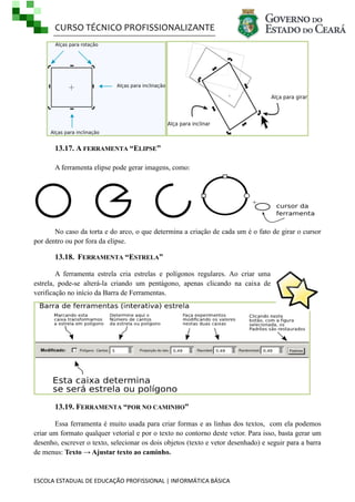 CURSO TÉCNICO PROFISSIONALIZANTE

13.17. A FERRAMENTA “ELIPSE”
A ferramenta elipse pode gerar imagens, como:

No caso da torta e do arco, o que determina a criação de cada um é o fato de girar o cursor
por dentro ou por fora da elipse.

13.18. FERRAMENTA “ESTRELA”
A ferramenta estrela cria estrelas e polígonos regulares. Ao criar uma
estrela, pode-se alterá-la criando um pentágono, apenas clicando na caixa de
verificação no início da Barra de Ferramentas.

13.19. FERRAMENTA “POR NO CAMINHO”
Essa ferramenta é muito usada para criar formas e as linhas dos textos, com ela podemos
criar um formato qualquer vetorial e por o texto no contorno deste vetor. Para isso, basta gerar um
desenho, escrever o texto, selecionar os dois objetos (texto e vetor desenhado) e seguir para a barra
de menus: Texto → Ajustar texto ao caminho.

ESCOLA ESTADUAL DE EDUCAÇÃO PROFISSIONAL | INFORMÁTICA BÁSICA

 