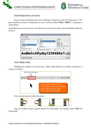 CURSO TÉCNICO PROFISSIONALIZANTE

13.20. FERRAMENTA DE TEXTO
Para ter acesso à ferramenta de texto no Inkscape, clicamos no ícone “A“, para ativar e ―T”,
para modificar na barra de ferramentas ou usar a tecla de atalho CTRL+ SHIFT + T, gerando a
janela abaixo:
Lembrando que, ao criar um texto, você não terá um vetor como nome. Suas propriedades ainda são
de texto.

13.21. ORDENANDO
Ordenação diz respeito ao nível em que o objeto estará disposto em relação aos demais, se
acima ou se abaixo.

Vistos mais de perto os botões são assim:

Veja um exemplo em que o quadro amarelo foi selecionado e em seguida a tecla “End” foi
pressionada:

ESCOLA ESTADUAL DE EDUCAÇÃO PROFISSIONAL | INFORMÁTICA BÁSICA

 