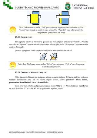 CURSO TÉCNICO PROFISSIONALIZANTE

Dica: Pode-se usar o atalho ―End‖ para colocar o objeto no nível mais abaixo; Use
―Home‖ para colocá-lo no nível mais acima; Use ―Page Up‖ para subir um nível e
―Page Down‖ para descer um nível.

13.22. AGRUPANDO
Para agrupar objetos é necessário que dois ou mais objetos estejam selecionados. Perceba
que o botão ―Agrupar‖ mostra um único quadro de seleção, já o botão ―Desagrupar‖, mostra os dois
quadros de seleção.
Quando agrupamos vários objetos é como se os transformasse em um só.

Outra dica: Você pode usar o atalho ―Ctrl-g‖ para agrupar e ―Ctrl+u‖ para desagrupar
os objetos selecionados.

13.23. CORES EM MODO AVANÇADO
Além das cores básicas que podemos alterar no canto inferior do layout padrão, podemos
também personalizar uma cor ou inserir alguns efeitos, como: gradiente linear, radial,
personalizar tonalidade de cores e intensidades.
Basta criar num objeto qualquer, em seguida ir em : Objeto → Preenchimento e contorno
ou tecla de atalho: CTRL + SHIFT + F e aparecerá a seguinte janela:

ESCOLA ESTADUAL DE EDUCAÇÃO PROFISSIONAL | INFORMÁTICA BÁSICA

 