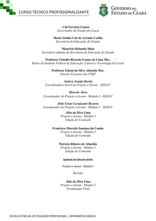 CURSO TÉCNICO PROFISSIONALIZANTE

Cid Ferreira Gomes
Governador do Estado do Ceará
Maria Izolda Cela de Arruda Coelho
Secretária da Educação do Estado
Maurício Holanda Maia
Secretário adjunto da Secretaria da Educação do Estado
Professor Cláudio Ricardo Gomes de Lima Msc.
Reitor do Instituto Federal de Educação, Ciência e Tecnologia do Ceará
Professor Edson da Silva Almeida Msc.
Diretor Executivo do CPQT
Andrea Araújo Rocha
Coordenadora Geral do Projeto e-Jovem – SEDUC
Marcelo Alves
Coordenador do Projeto e-Jovem - Módulo I - SEDUC
Júlio César Cavalcante Bezerra
Coordenador do Projeto e-Jovem - Módulo I – SEDUC
Átila da Silva Lima
Projeto e-Jovem - Módulo I
Edição de Conteúdo
Francisco Marcelo Santana da Cunha
Projeto e-Jovem - Módulo I
Edição de Conteúdo
Patrício Ribeiro de Almeida
Projeto e-Jovem - Módulo I
Edição de Conteúdo
Sydneia de Oliveira Brito
Projeto e-Jovem - Módulo I

Revisão
Átila da Silva Lima
Projeto e-Jovem - Módulo I
Formatação Final

ESCOLA ESTADUAL DE EDUCAÇÃO PROFISSIONAL | INFORMÁTICA BÁSICA

 
