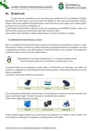 CURSO TÉCNICO PROFISSIONALIZANTE

02. HARDWARE
É a parte física do computador, ou seja, são as peças que compõem um PC. O computador é dividido,
basicamente, em parte lógica e parte física onde uma depende da outra para um funcionamento perfeito.
Podemos fazer uma comparação da seguinte forma: a parte física são os ossos, órgãos, pele e demais órgãos,
já a lógica seria o raciocínio, a inteligência, etc.
A parte lógica está relacionada a softwares, ou seja, são os programas como BrOffice, Firefox e outros; já a
parte física são as peças como processador, placa mãe, memória e outras.
Nesse capítulo iremos aprender a conhecer algumas peças, seus possíveis defeitos e soluções.

2.1. DISPOSITIVOS DE ENTRADA E SAÍDA
Para um computador funcionar perfeitamente, devem existir dispositivos que permitam a entrada e a saída.
Eles possuem a função e de enviar ou receber informações que trafegarão dentro do computador e em todos
os equipamentos eletrônicos, esses dados ajudam na interação do homem com a máquina. Vale lembrar que
o tráfego dos dados ocorre através dos códigos binários.
Código Binário  são códigos formados por 0 e 1, com uma combinação desses
números tudo que conhecemos na informática é realizado graças a eles.
A principal função de um computador é receber dados e transformá-los em informação, esses dados são
enviados ao computador por meio de dispositivos de entrada, portanto, a função desses dispositivos é enviar
dados ao computador.
Logo abaixo, temos alguns dispositivos de entrada:

Teclado

Scanner

Mouse

Já as informações enviadas depois de processadas, são passadas para o usuário por meio dos dispositivos de
saída. Sua principal função é ―mostrar‖ ao usuário o resultado do processamento.
Abaixo, temos alguns dispositivos de saída:

Monitor

Caixa de Som

Impressora

Existem também alguns dispositivos que funcionam como dispositivos de entrada e saída de dados. Eles
enviam dados ou informações ao computador e também podem receber dados.

ESCOLA ESTADUAL DE EDUCAÇÃO PROFISSIONAL | INFORMÁTICA BÁSICA

 