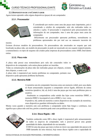 CURSO TÉCNICO PROFISSIONALIZANTE
2.3. DISPOSITIVOS DE UM COMPUTADOR
Agora iremos aprender sobre alguns dispositivos (peças) de um computador.
2.3.1. Processador
É considerado por muitos como uma das peças mais importantes, pois é
considerado o cérebro do computador, nele são realizados todos os
cálculos e ações. O processador é responsável pelo processamento das
informações de um computador, mas é uma das peças mais caras do
computador.
Dificilmente um processador apresenta problema, normalmente os
problemas apresentados são por mal uso ou manuseio incorreto do
mesmo.
Existem diversos modelos de processadores. Os processadores são encaixados no soquete que está
localizado na placa mãe, um modelo de processador só pode ser encaixado em seu soquete respectivamente,
a nomenclatura e os tipos de soquetes são criados pelas empresas de processadores como AMD, Intel dentre
outras.
2.3.2. Placa mãe
A placa mãe possui essa nomenclatura pois nela são conectados todos os
dispositivos do computador, nela outras placas podem ser inseridas.
Todas as comunicações da placa mãe são realizadas graças aos chipsets, existem
dois chipsets, o norte e sul.
A placa mãe é responsável por muitos problemas no computador, portanto esse
dispositivo pode apresentar problema facilmente.
2.3.3. Memória RAM
A memória ram do computador funciona como um memoria volátil, pois seus dados
só ficam armazenados enquanto o computador estiver ligado, diferente de outras
memórias (pendrive, hd, cd, dvd) é uma das peças que traz mais problemas para os
usuários.
Atualmente os computadores estão saindo das lojas como memórias DDR3, a
memoria DDR3 é incompatível com a DDR2 e vice- versa.
O pendrive, hd, cartão de memória e outros dispositivos são exemplos de memórias,
esses dispositivos guardam informações ou dados.
Muitas vezes quando a memória está com problema o computador emite bips longos e contínuos, isso
significa que a placa mãe está boa, porém a memória pode estar com problema ou suja.
2.3.4. Disco Rígido – HD
Também conhecido como HD o disco rígido é responsável pelo armazenamento
de todos os arquivos do computador, nele é possível gravar uma grande
quantidade de dados, dependendo do seu tamanho.
O HD foi uma das peças que mais evoluiu no inicio sua capacidade não passava de
5MB (tamanho de uma música), hoje temos discos rígidos com a capacidade de
ESCOLA ESTADUAL DE EDUCAÇÃO PROFISSIONAL | INFORMÁTICA BÁSICA

 